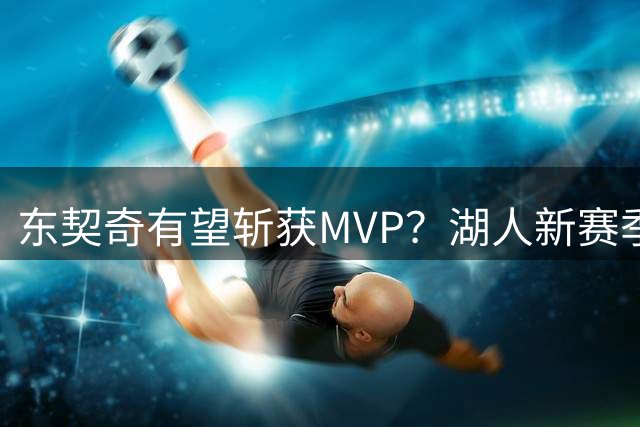 东契奇有望斩获MVP？湖人新赛季4大优势助其登顶