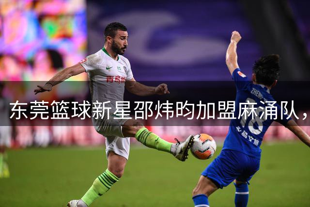 东莞篮球新星邵炜昀加盟麻涌队，CBA球员助阵市联赛