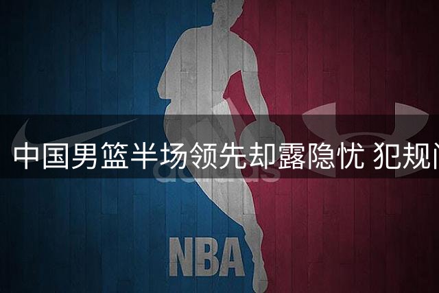中国男篮半场领先却露隐忧 犯规问题引关注
