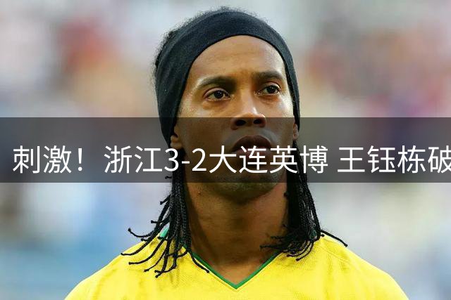 刺激！浙江3-2大连英博 王钰栋破门+2球被吹 毛伟杰世界波难救主