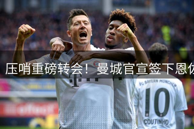 压哨重磅转会！曼城官宣签下恩佐，转会费1.45亿签5年成为夏窗标王