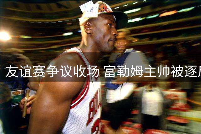 友谊赛争议收场 富勒姆主帅被逐后全队弃赛