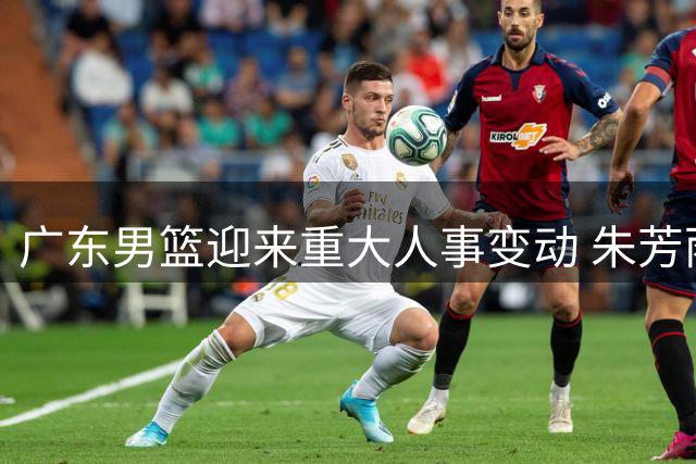广东男篮迎来重大人事变动 朱芳雨卸任总经理引发行业思考