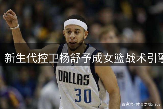 新生代控卫杨舒予成女篮战术引擎 热身赛展现核心价值