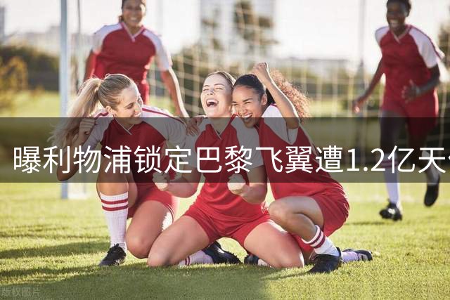 曝利物浦锁定巴黎飞翼遭1.2亿天价阻击 球员为离队拒续约