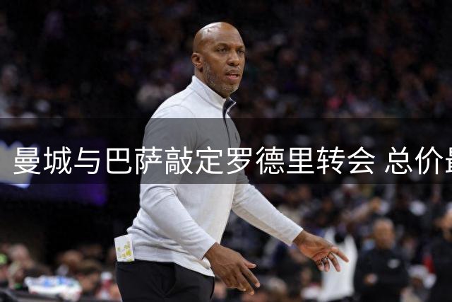 曼城与巴萨敲定罗德里转会 总价最高可达7650万欧元