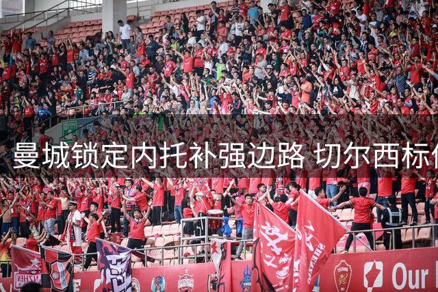 曼城锁定内托补强边路 切尔西标价7500万镑引多队争夺