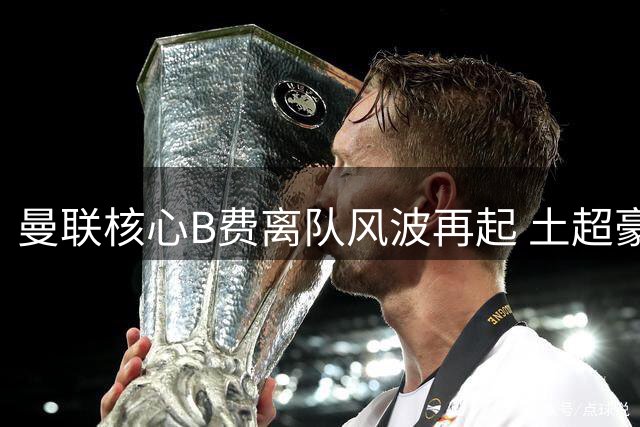 曼联核心B费离队风波再起 土超豪门5600万解约金条款成关键变量