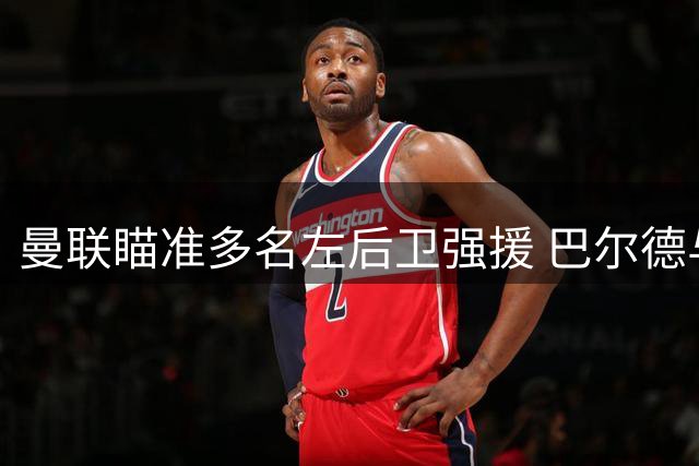 曼联瞄准多名左后卫强援 巴尔德与劳姆进入引援视野