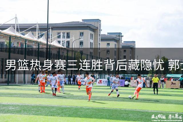 男篮热身赛三连胜背后藏隐忧 郭士强紧急调整阵容释放关键信号