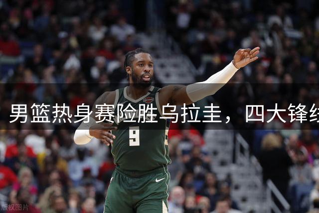 男篮热身赛险胜乌拉圭，四大锋线引关注