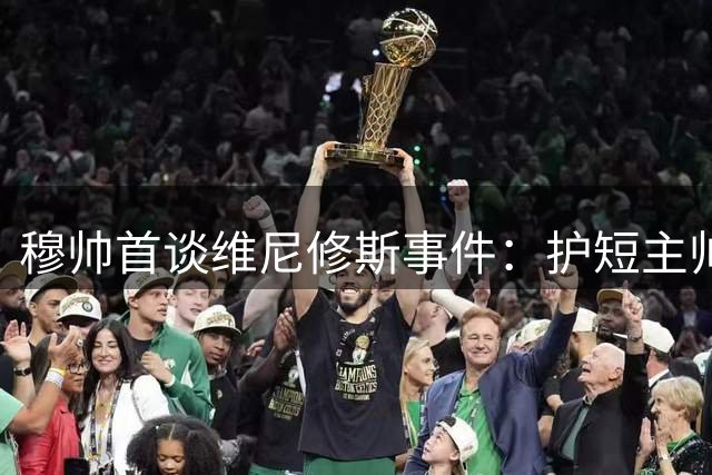 穆帅首谈维尼修斯事件：护短主帅力挺爱将无惧争议