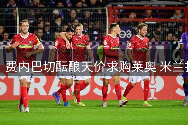 费内巴切酝酿天价求购莱奥 米兰持开放态度等待报价