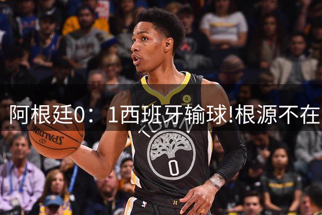 阿根廷0：1西班牙输球!根源不在少打一人，而是一个不争的事实